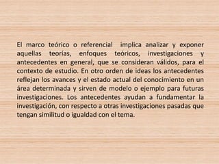 El marco teórico o referencial implica analizar y exponer
aquellas teorías, enfoques teóricos, investigaciones y
antecedentes en general, que se consideran válidos, para el
contexto de estudio. En otro orden de ideas los antecedentes
reflejan los avances y el estado actual del conocimiento en un
área determinada y sirven de modelo o ejemplo para futuras
investigaciones. Los antecedentes ayudan a fundamentar la
investigación, con respecto a otras investigaciones pasadas que
tengan similitud o igualdad con el tema.
 