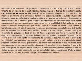 Lombardo, V. (2013) en su trabajo de grado para optar al título de Ing. Electricista, titulado:
“Diseño de un sistema de control eléctrico distribuido para la fábrica de Cereales Ceramill,
C.A. Ubicada en Yaritagua, estado Yaracuy”. proyecto presentado para optar por el título de
ingeniero electricista en la universidad Fermín Toro Cabudare, estado Lara, Este estudio está
basado en un proyecto factible, y en el desarrollo de la investigación se lograron determinar los
requerimientos de la empresa para controlar eléctricamente el funcionamiento de la planta
procesadora de cereales, dando paso consecuente con la posibilidad de la instalación de una
nueva y moderna configuración que permita operar la planta de manera más óptima y
tecnológica posible. El objetivo principal fue diseñar un sistema de control eléctrico distribuido
para la empresa procesadora de Cereales Ceremill, C.A. en Yaritagua, estado Yaracuy. El
desarrollo del proyecto se basó en tres (3) fases: la primera fase fue la realización de un
diagnostico acerca de las necesidades de la empresa procesadora de cereales Ceremill, C.A. en
cuanto al diseño de la planta procesamiento de cereales, la segunda fase fue el estudio de
factibilidad técnica, operativa y económica; y por último la tercera fase se realizó el diseño del
proyecto, tomando en cuenta que la técnica de recolección de datos se realizó por medio de la
observación simple con que se considerarían para el desarrollo de la investigación. El aporte de
esta investigación es de gran importancia para el desarrollo del presente proyecto ya que es
similar, porque se está trabajando con un controlador lógico programable (PLC), y poder
automatizar el control y así poder trabajar de manera óptima y eficaz.
 