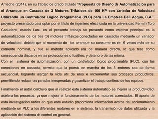 Arrieche (2014), en su trabajo de grado titulado “Propuesta de Diseño de Automatización para
el Arranque en Cascada de 3 Motores Trifásicos de 100 HP con Variador de Velocidad
Utilizando un Controlador Lógico Programable (PLC) para La Empresa Dell Acqua, C.A.”,
proyecto presentado para optar por el título de ingeniero electricista en la universidad Fermín Toro
Cabudare, estado Lara, en el presente trabajo se presentó como objetivo principal es la
automatización de los tres (3) motores trifásicos conectados en cascadas mediante un variador
de velocidad, debido que al momento de los arranque su consumo es de 6 veces más de su
corriente nominal, y que el método aplicado era de manera directa, lo que trae como
consecuencia disparos en las protecciones o fusibles, y deterioro de las misma.
Con el sistema de automatización, con un controlador lógico programable (PLC), con las
conexiones en cascada, permite que la puesta en marcha de los 3 motores sea de forma
secuencial, logrando alargar la vida útil de ellos e incrementar sus procesos productivos,
permitiendo reducir las paradas inesperadas y garantizar el trabajo continuo de los equipos.
Finalmente el autor concluyo que al realizar este sistema automático se mejora la productividad,
acelera los procesos, ya que mejora el funcionamiento de los motores conectados. El aporte de
esta investigación radica en que este estudio proporciona información acerca del accionamiento
mediante un PLC a los diferentes motores en el sistema, la transmisión de datos utilizada y la
aplicación del sistema de control en general.
 