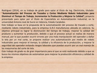 Rodríguez (2014), en su trabajo de grado para optar al título de Ing. Electricista, titulado:
“Automatización del Proceso de Trazados y Cortes Mediante Robots Industriales para
Disminuir el Tiempo de Trabajo, Incrementar la Producción y Mejorar la Calidad”, proyecto
presentado para optar por el título de Especialista en Automatización Industrial, en la
universidad Antonio José de Sucre en Valencia, Estado Carabobo.
Este trabajo se basa en la propuesta de la automatización del proceso de trazado y corte,
mediante robots industriales, para la empresa G.R.E manufacturas ubicada en valencia. Su
objetivo principal es lograr la disminución del tiempo de trabajo, mejorar la calidad del
producto y aumentar la producción, debido a que el proceso actual se realiza de manera
manual, por lo que pueden ocurrir errores por una mala manipulación del operador y dañar
la tela por un mal corte, se propone realizar una automatización por medio de robots
industriales para mejorar el tiempo, la calidad y la eficiencia de la producción, y mejorar la
seguridad del operador evitando riesgos laborales que puedan ocurrir por un mal manejo de
las maquinarias del corte de tela.
Este trabajo de grado es de gran importancia para el que se está realizando debido a que se
busca los mismos objetivos de automatizar para mejorar la producción eficiencia y calidad de
la empresa.
 