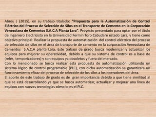 Abreu J (2015), en su trabajo titulado: “Propuesta para la Automatización de Control
Eléctrico del Proceso de Selección de Silos en el Transporte de Cemento en la Corporación
Venezolana de Cementos S.A.C.A Planta Lara”. Proyecto presentado para optar por el título
de Ingeniero Electricista en la Universidad Fermín Toro Cabudare estado Lara, y tiene como
objetivo principal: Realizar la propuesta de automatización del control eléctrico del proceso
de selección de silos en el área de transporte de cemento en la corporación Venezolana de
Cementos S.A.C.A planta Lara. Este trabajo de grado busca modernizar y actualizar los
equipos para mejorar su operatividad, debido a que su sistema de control es a base de
(relés, temporizadores) y son equipos ya obsoletos y fuera del mercado.
Con lo mencionado se busca realizar esta propuesta de automatización utilizando un
sistema lógico de control programable (PLC), con dicha automatización se garantizara un
funcionamiento eficaz del proceso de selección de los silos a los operadores del área.
El aporte de este trabajo de grado es de gran importancia debido a que tiene similitud al
que se está desarrollando ya que se busca automatizar, actualizar y mejorar una línea de
equipos con nuevas tecnologías cómo lo es el PLC.
 