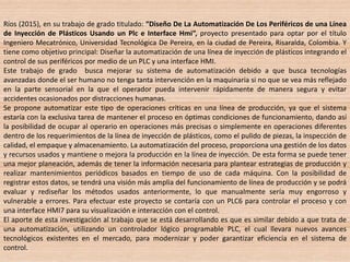 Ríos (2015), en su trabajo de grado titulado: “Diseño De La Automatización De Los Periféricos de una Línea
de Inyección de Plásticos Usando un Plc e Interface Hmi”, proyecto presentado para optar por el título
Ingeniero Mecatrónico, Universidad Tecnológica De Pereira, en la ciudad de Pereira, Risaralda, Colombia. Y
tiene como objetivo principal: Diseñar la automatización de una línea de inyección de plásticos integrando el
control de sus periféricos por medio de un PLC y una interface HMI.
Este trabajo de grado busca mejorar su sistema de automatización debido a que busca tecnologías
avanzadas donde el ser humano no tenga tanta intervención en la maquinaria si no que se vea más reflejado
en la parte sensorial en la que el operador pueda intervenir rápidamente de manera segura y evitar
accidentes ocasionados por distracciones humanas.
Se propone automatizar este tipo de operaciones críticas en una línea de producción, ya que el sistema
estaría con la exclusiva tarea de mantener el proceso en óptimas condiciones de funcionamiento, dando así
la posibilidad de ocupar al operario en operaciones más precisas o simplemente en operaciones diferentes
dentro de los requerimientos de la línea de inyección de plásticos, como el pulido de piezas, la inspección de
calidad, el empaque y almacenamiento. La automatización del proceso, proporciona una gestión de los datos
y recursos usados y mantiene o mejora la producción en la línea de inyección. De esta forma se puede tener
una mejor planeación, además de tener la información necesaria para plantear estrategias de producción y
realizar mantenimientos periódicos basados en tiempo de uso de cada máquina. Con la posibilidad de
registrar estos datos, se tendrá una visión más amplia del funcionamiento de línea de producción y se podrá
evaluar y rediseñar los métodos usados anteriormente, lo que manualmente sería muy engorroso y
vulnerable a errores. Para efectuar este proyecto se contaría con un PLC6 para controlar el proceso y con
una interface HMI7 para su visualización e interacción con el control.
El aporte de esta investigación al trabajo que se está desarrollando es que es similar debido a que trata de
una automatización, utilizando un controlador lógico programable PLC, el cual llevara nuevos avances
tecnológicos existentes en el mercado, para modernizar y poder garantizar eficiencia en el sistema de
control.
 