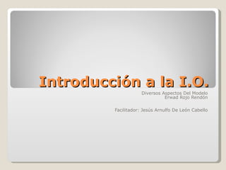 Introducción a la I.O. Diversos Aspectos Del Modelo Erwad Rojo Rendón Facilitador: Jesús Arnulfo De León Cabello 