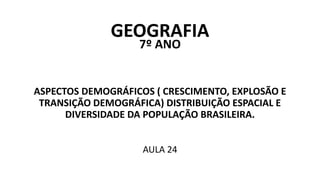 GEOGRAFIA
7º ANO
ASPECTOS DEMOGRÁFICOS ( CRESCIMENTO, EXPLOSÃO E
TRANSIÇÃO DEMOGRÁFICA) DISTRIBUIÇÃO ESPACIAL E
DIVERSIDADE DA POPULAÇÃO BRASILEIRA.
AULA 24
 
