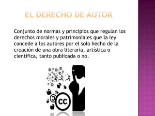 Conjunto de normas y principios que regulan los
derechos morales y patrimoniales que la ley
concede a los autores por el solo hecho de la
creación de una obra literaria, artística o
científica, tanto publicada o no.
 