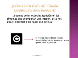 Debemos poner especial atención en los
símbolos que acompañan una imagen, esto nos
dirá si podemos o no hacer uso de ella:




                        El recurso no puede ser copiado,
                        transmitido o vuelto a copiar a menos
                        que el autor lo permita.




                   www.eduteka.org
 
