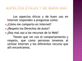Los aspectos éticos y de buen uso en
  Internet responden a preguntas como:
 ¿Cómo me comporto en Internet?
 ¿Respeto los Derechos de Autor?
 ¿Doy mal uso a los recursos de la Web?
       Tienen que ver con el comportamiento y
  respeto, que como personas tenemos al
  utilizar Internet y los diferentes recurso que
  allí encontramos.
 