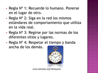    Regla Nº 1: Recuerde lo humano. Ponerse
    en el lugar de otro.
   Regla Nº 2: Siga en la red los mismos
    estándares de comportamiento que utiliza
    en la vida real.
   Regla Nº 3: Regirse por las normas de los
    diferentes sitios y lugares.
   Regla Nº 4: Respetar el tiempo y banda
    ancha de los demás.




                 www.eduteka.org/Netiqueta
 