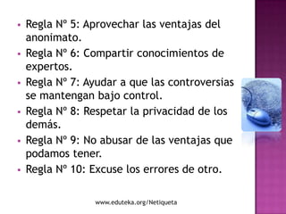    Regla Nº 5: Aprovechar las ventajas del
    anonimato.
   Regla Nº 6: Compartir conocimientos de
    expertos.
   Regla Nº 7: Ayudar a que las controversias
    se mantengan bajo control.
   Regla Nº 8: Respetar la privacidad de los
    demás.
   Regla Nº 9: No abusar de las ventajas que
    podamos tener.
   Regla Nº 10: Excuse los errores de otro.

                  www.eduteka.org/Netiqueta
 