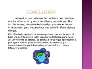 Internet es una poderosa herramienta que contiene
mucha información y servicios útiles y provechosos. Nos
facilita tareas, nos permite investigar y aprender temas
interesantes, pero descubrimos que también tiene algunos
riesgos.
Con el trabajo expuesto esperamos generar conciencia sobre el
buen uso de Internet en todos los ámbitos tratados, para evitar
así ser victimas de estafas, de bromas o virus y que aprendamos a
proteger a nuestra propia familia de estas amenazas y a
mantenernos siempre informados y actualizados en cuanto
Internet se refiere.
 