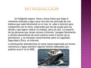 Un fotógrafo espera horas y horas hasta que llega el
momento indicado y logra sacar esa foto tan preciada de una
ballena que nada libremente en el mar, la sube a Internet para
compartirla con el resto, esperando que sea de ayuda para los
demás y que logren valorar su trabajo, pero ¿Es así?. La mayoría
de las personas que tienen acceso a Internet, navegan libremente
y utilizan documentos de otros autores como si fueran de su
pertinencia y no manejan conocimientos sobre la Legalidad,
Seguridad y Ética en Internet.
A continuación ahondaremos en estos temas esperando así formar
conciencia y lograr prevenir algunos hechos indeseados que
podrían ocurrir en la WEB.
 