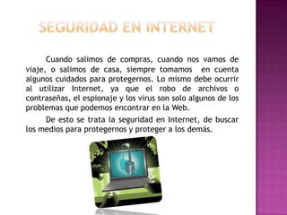 Cuando salimos de compras, cuando nos vamos de
viaje, o salimos de casa, siempre tomamos en cuenta
algunos cuidados para protegernos. Lo mismo debe ocurrir
al utilizar Internet, ya que el robo de archivos o
contraseñas, el espionaje y los virus son solo algunos de los
problemas que podemos encontrar en la Web.
      De esto se trata la seguridad en Internet, de buscar
los medios para protegernos y proteger a los demás.
 