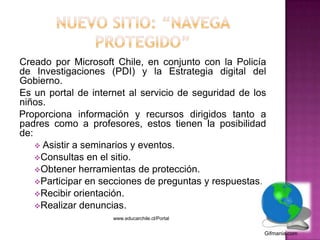 Creado por Microsoft Chile, en conjunto con la Policía
de Investigaciones (PDI) y la Estrategia digital del
Gobierno.
Es un portal de internet al servicio de seguridad de los
niños.
Proporciona información y recursos dirigidos tanto a
padres como a profesores, estos tienen la posibilidad
de:
     Asistir a seminarios y eventos.
    Consultas en el sitio.
    Obtener herramientas de protección.
    Participar en secciones de preguntas y respuestas.
    Recibir orientación.
    Realizar denuncias.
                     www.educarchile.cl/Portal


                                                       Gifmania.com
 