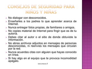    No dialogar con desconocidos.
   Enseñarles a los padres lo que aprender acerca de
    Internet.
   Nunca entregar fotos propias, de familiares o amigos.
   No copies material de Internet para fingir que es de tu
    autoría.
   Debes citar al autor o el sitio de donde obtuviste la
    información.
   No abras archivos adjuntos en mensajes de personas
    desconocidas, ni reenvíes los mensajes que circulan
    por la red.
   Nunca acuerdes citas con alguien que hayas conocido
    en línea.
   Si hay algo en el equipo que te provoca incomodidad
    apágalo.
                           www.enlaces.cl
 