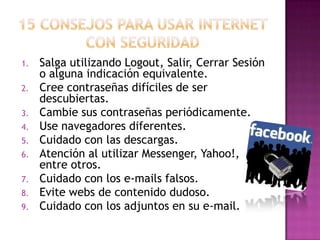 1.   Salga utilizando Logout, Salir, Cerrar Sesión
     o alguna indicación equivalente.
2.   Cree contraseñas difíciles de ser
     descubiertas.
3.   Cambie sus contraseñas periódicamente.
4.   Use navegadores diferentes.
5.   Cuidado con las descargas.
6.   Atención al utilizar Messenger, Yahoo!,
     entre otros.
7.   Cuidado con los e-mails falsos.
8.   Evite webs de contenido dudoso.
9.   Cuidado con los adjuntos en su e-mail.
 