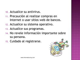 10.   Actualice su antivirus.
11.   Precaución al realizar compras en
      Internet o usar sitios web de bancos.
12.   Actualice su sistema operativo.
13.   Actualice sus programas.
14.   No revele información importante sobre
      su persona.
15.   Cuidado al registrarse.




             www.informatica-hoy.com
 