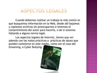 Cuando debemos realizar un trabajo lo más común es
que busquemos información en la Web, desde allí bajamos
y copiamos archivos sin preocuparnos si tenemos el
consentimiento del autor para hacerlo, o de si estamos
faltando a alguna norma legal.
      Los aspectos legales de Internet, tienen que ver
además con las malas prácticas o prácticas de abuso que
pueden cometerse en este medio, como son el caso del
Grooming, o Cyber Bullying.
 