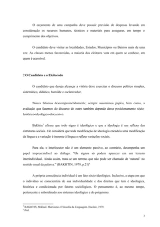 O orçamento de uma campanha deve possuir previsão de despesas levando em
consideração os recursos humanos, técnicos e materiais para assegurar, em tempo o
cumprimento dos objetivos.


          O candidato deve visitar as localidades, Estados, Municípios ou Bairros mais de uma
vez. As classes menos favorecidas, a maioria dos eleitores vota em quem se conhece, em
quem é acessível.




2 O Candidato e o Eleitorado


          O candidato que deseja alcançar a vitória deve exercitar o discurso político simples,
sistemático, didático, humilde e esclarecedor.


          Nunca falamos descomprometidamente, sempre assumimos papéis, bem como, a
avaliação que fazemos do discurso do outro também depende desse posicionamento sócio-
histórico-ideológico-discursivo.


          Bakhtin3 afirma que todo signo é ideológico e que a ideologia é um reflexo das
estruturas sociais. Ele considera que toda modificação de ideologia encadeia uma modificação
da língua e a variação é inerente à língua e reflete variações sociais.


          Para ele, o interlocutor não é um elemento passivo, ao contrário, desempenha um
papel imprescindível ao diálogo. “Os signos só podem aparecer em um terreno
interindividual. Ainda assim, trata-se um terreno que não pode ser chamado de ‘natural’ no
sentido usual da palavra.” (BAKHTIN, 1979, p.21)4


          A própria consciência individual é um fato sócio-ideológico. Inclusive, a etapa em que
o indivíduo se conscientiza de sua individualidade e dos direitos que tem é ideológica,
histórica e condicionada por fatores sociológicos. O pensamento é, ao mesmo tempo,
pertencente e subordinado aos sistemas ideológico e do psiquismo.



3
    BAKHTIN, Mikhail. Marxismo e Filosofia da Linguagem. Hucitec, 1979.
4
    Ibid.

                                                                                               3
 