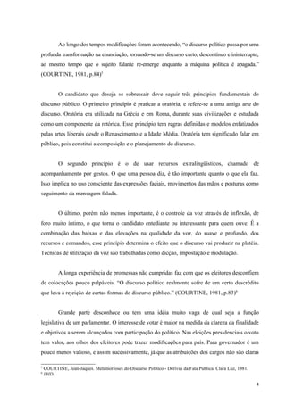 Ao longo dos tempos modificações foram acontecendo, “o discurso político passa por uma
profunda transformação na enunciação, tornando-se um discurso curto, descontínuo e ininterrupto,
ao mesmo tempo que o sujeito falante re-emerge enquanto a máquina política é apagada.”
(COURTINE, 1981, p.84)5


           O candidato que deseja se sobressair deve seguir três princípios fundamentais do
discurso público. O primeiro princípio é praticar a oratória, e refere-se a uma antiga arte do
discurso. Oratória era utilizada na Grécia e em Roma, durante suas civilizações e estudada
como um componente da retórica. Esse princípio tem regras definidas e modelos enfatizados
pelas artes liberais desde o Renascimento e a Idade Média. Oratória tem significado falar em
público, pois constitui a composição e o planejamento do discurso.


           O segundo princípio é o de usar recursos extralingüísticos, chamado de
acompanhamento por gestos. O que uma pessoa diz, é tão importante quanto o que ela faz.
Isso implica no uso consciente das expressões faciais, movimentos das mãos e posturas como
seguimento da mensagem falada.


           O último, porém não menos importante, é o controle da voz através de inflexão, de
foro muito íntimo, o que torna o candidato entediante ou interessante para quem ouve. É a
combinação das baixas e das elevações na qualidade da voz, do suave e profundo, dos
recursos e comandos, esse princípio determina o efeito que o discurso vai produzir na platéia.
Técnicas de utilização da voz são trabalhadas como dicção, impostação e modulação.


           A longa experiência de promessas não cumpridas faz com que os eleitores desconfiem
de colocações pouco palpáveis. “O discurso político realmente sofre de um certo descrédito
que leva à rejeição de certas formas do discurso público.” (COURTINE, 1981, p.83)6


           Grande parte desconhece ou tem uma idéia muito vaga de qual seja a função
legislativa de um parlamentar. O interesse de votar é maior na medida da clareza da finalidade
e objetivos a serem alcançados com participação do político. Nas eleições presidenciais o voto
tem valor, aos olhos dos eleitores pode trazer modificações para país. Para governador é um
pouco menos valioso, e assim sucessivamente, já que as atribuições dos cargos não são claras

5
    COURTINE, Jean-Jaques. Metamorfoses do Discurso Político - Derivas da Fala Pública. Clara Luz, 1981.
6
    IBID.

                                                                                                           4
 
