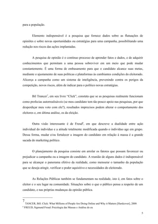 para a população.


           Elemento indispensável é a pesquisa que fornece dados sobre as flutuações de
opiniões e sobre novas oportunidades ou estratégias para uma campanha, possibilitando uma
redução nos riscos das ações implantadas.


           A pesquisa de opinião é o contínuo processo de aprender fatos e dados, e de adquirir
conhecimentos que permitam a uma pessoa sobreviver em um meio que pode mudar
constantemente. É uma forma de embasamento para que o candidato alcance suas metas,
mediante o ajustamento de suas políticas e plataformas às cambiantes condições do eleitorado.
Alicerça a campanha como um sistema de inteligência, prevenindo contra os perigos da
competição, novos riscos, além de indicar para o político novas estratégias.


           Bil Trancer7, em seu livro “Click”, constata que se as pesquisas realmente funcionam
como profecias autorrealisáveis (se meu candidato tem tão pouco apoio nas pesquisas, por que
desperdiçar meu voto com ele?), resultados imprecisos podem alterar o comportamento dos
eleitores e, em última análise, os da eleição.


           Outra visão interessante é de Freud8, em que descreve a dualidade entre ação
individual do indivíduo e a atitude totalmente modificada quando o indivíduo age em grupo.
Dessa forma, mudar e/ou fortalecer a imagem do candidato em relação à massa é a grande
sacada do marketing político.


           O planejamento da pesquisa consiste em arrolar os fatores que possam favorecer ou
prejudicar a campanha ou a imagem do candidato. A reunião de alguns dados é indispensável
para se alcançar o panorama efetivo da realidade, como mensurar o tamanho da população
que se deseja atingir, verificar o poder aquisitivo e necessidades do eleitorado.


           As Relações Públicas também se fundamentam na realidade, isto é, em fatos sobre o
eleitor e o seu lugar na comunidade. Situações sobre o que o público pensa a respeito de um
candidato, e nas próprias mudanças da opinião pública.


7
     TANCER, Bill. Click: What Millions of People Are Doing Online and Why it Matters [Hardcover], 2008
8
    FREUD, Sigmund Freud: Psicologia das Massas e Análise do eu

                                                                                                          5
 