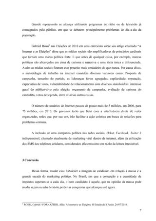 Grande repercussão se alcança utilizando programas de rádio ou de televisão já
consagrados pelo público, em que se debatem principalmente problemas do dia-a-dia da
população.


           Gabriel Rossi9 nas Eleições de 2010 em uma entrevista sobre seu artigo chamado “A
Internet e as Eleições” disse que as mídias sociais são amplificadores de princípios cardinais
que tornam uma marca política forte. E que antes de qualquer coisa, por exemplo, marcas
políticas são alicerçadas em cima de carisma e narrativa e uma idéia única e diferenciada.
Assim as mídias sociais fizeram este preceito mais verdadeiro do que nunca. Por causa disso,
a metodologia de trabalho na internet considera diversas variáveis como: Proposta de
campanha, tamanho do partido, as lideranças fortes agregadas, capilaridade, reputação,
expectativa de votos, vulnerabilidade de relacionamento com diversos stakeholders, interesse
geral do público-alvo pela eleição, orçamento da campanha, avaliação de carisma do
candidato, votos de legenda, entre diversas outras coisas.


           O número de usuários de Internet passou de pouco mais de 5 milhões, em 2000, para
75 milhões, em 2010. Os governos terão que lidar com a interferência direta de redes
organizadas, redes que, por sua vez, irão facilitar a ação coletiva em busca de soluções para
problemas comuns.


           A inclusão de uma campanha política nas redes sociais, Orkut, Facebook, Twiter é
indispensável, chamado atualmente de marketing viral dentro da internet, além da utilização
dos SMS dos telefones celulares, considerados eficientíssimo em razão da leitura irresistível.




3 Conclusão


           Dessa forma, mudar e/ou fortalecer a imagem do candidato em relação à massa é a
grande sacada do marketing político. No Brasil, em que a corrupção e a quantidade de
impostos superam-se a cada dia, o bom candidato é aquele, que na opinião da massa pode
mudar o país ou não deixá-lo perder as conquistas que alcançou até agora.




9
    ROSSI, Gabriel / FORNAZIERI, Aldo. A Internet e as Eleições. O Estado de S.Paulo, 24/07/2010.

                                                                                                    7
 
