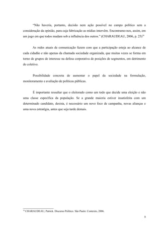 “Não haveria, portanto, decisão nem ação possível no campo político sem a
consideração da opinião, para cuja fabricação as mídias intervêm. Encontramo-nos, assim, em
um jogo em que todos mudam sob a influência dos outros.” (CHARAUDEAU, 2006, p. 25)10


           As redes atuais de comunicação fazem com que a participação esteja ao alcance de
cada cidadão e não apenas da chamada sociedade organizada, que muitas vezes se forma em
torno de grupos de interesse na defesa corporativa de posições de segmentos, em detrimento
do coletivo.


           Possibilidade concreta de aumentar o papel da sociedade na formulação,
monitoramento e avaliação de políticas públicas.


           É importante ressaltar que o eleitorado como um todo que decide uma eleição e não
uma classe específica da população. Se a grande maioria estiver insatisfeita com um
determinado candidato, desista, é necessário um novo foco de campanha, novas alianças e
uma nova estratégia, antes que seja tarde demais.




10
     CHARAUDEAU, Patrick. Discurso Político. São Paulo: Contexto, 2006.

                                                                                           8
 