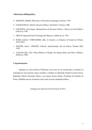 4 Referências Bibliográficas


 BAKHTIN, Mikhail. Marxismo e Filosofia da Linguagem. Hucitec, 1979.

 CHARAUDEAU, Patrick. Discurso Político. São Paulo: Contexto, 2006.

 COURTINE, Jean-Jaques. Metamorfoses do Discurso Político - Derivas da Fala Pública.
  Clara Luz, 1981.

 FREUD, Sigmund Freud: Psicologia das Massas e Análise do eu, 1921.

 ROSSI, Gabriel / FORNAZIERI, Aldo. A Internet e as Eleições. O Estado de S.Paulo,
  24/07/2010.

 STONER, James / FREMAN, Edward. Administração. Rio de Janeiro: Prentice Hall,
   1992.

 TANCER, Bill. Click: What Millions of People Are Doing Online and Why it Matters,
   Hardcove, 2008.



5 Agradecimentos


       Agradeço ao meu professor Wedencley Alves por ter me incentivado e orientado na
realização de meu primeiro artigo científico e também ao Deputado Federal Coronel Garcia,
Deputado Federal Alexandre Santos e sua esposa Soraya Santos, Presidente do Instituto de
Pesos e Medidas que me ensinaram como atuar em uma campanha política.




                     Entregue por email em 01 de fevereiro de 2011.




                                                                                        9
 