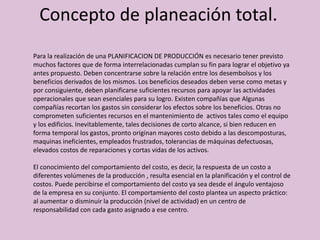 Concepto de planeación total.
Para la realización de una PLANIFICACION DE PRODUCCIÓN es necesario tener previsto
muchos factores que de forma interrelacionadas cumplan su fin para lograr el objetivo ya
antes propuesto. Deben concentrarse sobre la relación entre los desembolsos y los
beneficios derivados de los mismos. Los beneficios deseados deben verse como metas y
por consiguiente, deben planificarse suficientes recursos para apoyar las actividades
operacionales que sean esenciales para su logro. Existen compañías que Algunas
compañías recortan los gastos sin considerar los efectos sobre los beneficios. Otras no
comprometen suficientes recursos en el mantenimiento de activos tales como el equipo
y los edificios. Inevitablemente, tales decisiones de corto alcance, si bien reducen en
forma temporal los gastos, pronto originan mayores costo debido a las descomposturas,
maquinas ineficientes, empleados frustrados, tolerancias de máquinas defectuosas,
elevados costos de reparaciones y cortas vidas de los activos.
El conocimiento del comportamiento del costo, es decir, la respuesta de un costo a
diferentes volúmenes de la producción , resulta esencial en la planificación y el control de
costos. Puede percibirse el comportamiento del costo ya sea desde el ángulo ventajoso
de la empresa en su conjunto. El comportamiento del costo plantea un aspecto práctico:
al aumentar o disminuir la producción (nivel de actividad) en un centro de
responsabilidad con cada gasto asignado a ese centro.
 