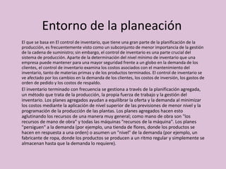 Entorno de la planeación
El que se basa en El control de inventario, que tiene una gran parte de la planificación de la
producción, es frecuentemente visto como un subconjunto de menor importancia de la gestión
de la cadena de suministro; sin embargo, el control de inventario es una parte crucial del
sistema de producción. Aparte de la determinación del nivel mínimo de inventario que una
empresa puede mantener para una mayor seguridad frente a un globo en la demanda de los
clientes, el control de inventario examina los costos asociados con el mantenimiento del
inventario, tanto de materias primas y de los productos terminados. El control de inventario se
ve afectado por los cambios en la demanda de los clientes, los costos de inversión, los gastos de
orden de pedido y los costos de respaldo.
El inventario terminado con frecuencia se gestiona a través de la planificación agregada,
un método que trata de la producción, la propia fuerza de trabajo y la gestión del
inventario. Los planes agregados ayudan a equilibrar la oferta y la demanda al minimizar
los costos mediante la aplicación de nivel superior de las previsiones de menor nivel y la
programación de la producción de las plantas. Los planes agregados hacen esto
aglutinando los recursos de una manera muy general; como mano de obra son "los
recursos de mano de obra" y todas las máquinas "recursos de la máquina". Los planes
"persiguen" a la demanda (por ejemplo, una tienda de flores, donde los productos se
hacen en respuesta a una orden) o asumen un "nivel" de la demanda (por ejemplo, un
fabricante de ropa, donde los productos se producen a un ritmo regular y simplemente se
almacenan hasta que la demanda lo requiere).
 