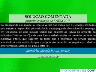 SOLUÇÃO COMENTADA
primeira aplicação do ENEM-2015
Na propaganda em análise, o recurso verbal que indica que os serviços prestados
pela empresa responsável pela veiculação da propaganda são rápidos é o emprego,
em sequência, de uma locução verbal que equivale ao futuro do presente do
indicativo [“vai ser bom”] e da uma forma verbal simples no pretérito perfeito do
indicativo [“foi”], que sugerem ao leitor que a confecção do serviço gráfico
anunciado é mais rápida do que o próprio ato de emitir as sequências referidas
anteriormente. Marque-se, pois, a letra “c”.
conteúdos abordados na questão
aspectos do verbo
 