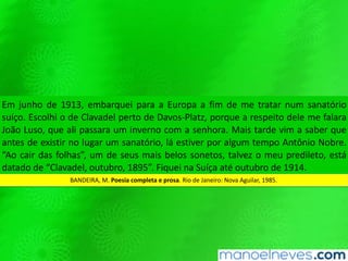 Em junho de 1913, embarquei para a Europa a fim de me tratar num sanatório
suíço. Escolhi o de Clavadel perto de Davos-Platz, porque a respeito dele me falara
João Luso, que ali passara um inverno com a senhora. Mais tarde vim a saber que
antes de existir no lugar um sanatório, lá estiver por algum tempo Antônio Nobre.
“Ao cair das folhas”, um de seus mais belos sonetos, talvez o meu predileto, está
datado de “Clavadel, outubro, 1895”. Fiquei na Suíça até outubro de 1914.
BANDEIRA, M. Poesia completa e prosa. Rio de Janeiro: Nova Aguilar, 1985.
 
