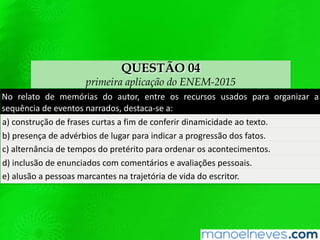 QUESTÃO 04
primeira aplicação do ENEM-2015
No relato de memórias do autor, entre os recursos usados para organizar a
sequência de eventos narrados, destaca-se a:
a) construção de frases curtas a fim de conferir dinamicidade ao texto.
b) presença de advérbios de lugar para indicar a progressão dos fatos.
c) alternância de tempos do pretérito para ordenar os acontecimentos.
d) inclusão de enunciados com comentários e avaliações pessoais.
e) alusão a pessoas marcantes na trajetória de vida do escritor.
 