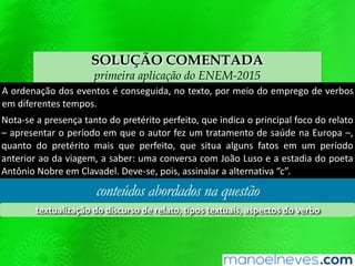 SOLUÇÃO COMENTADA
primeira aplicação do ENEM-2015
A ordenação dos eventos é conseguida, no texto, por meio do emprego de verbos
em diferentes tempos.
Nota-se a presença tanto do pretérito perfeito, que indica o principal foco do relato
– apresentar o período em que o autor fez um tratamento de saúde na Europa –,
quanto do pretérito mais que perfeito, que situa alguns fatos em um período
anterior ao da viagem, a saber: uma conversa com João Luso e a estadia do poeta
Antônio Nobre em Clavadel. Deve-se, pois, assinalar a alternativa “c”.
conteúdos abordados na questão
textualização do discurso de relato, tipos textuais, aspectos do verbo
 