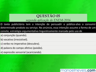 QUESTÃO 05
segunda aplicação do ENEM-2016
O texto publicitário tem a intenção de persuadir o público-alvo a consumir
determinado produto ou serviço. No anúncio, essa intenção assume a forma de um
convite, estratégia argumentativa linguisticamente marcada pelo uso de
a) conjunção (quando).
b) vocativo (irresistível).
c) verbo no imperativo (descubra).
d) palavra do campo afetivo (paixão).
e) expressão sensorial (acariciando).
 