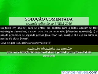 SOLUÇÃO COMENTADA
segunda aplicação do ENEM-2016
No texto em análise, para se entrar em contato com o leitor, adotam-se três
estratégias discursivas, a saber: a) o uso do imperativo [descubra, aproveite]; b) o
uso de pronomes de segunda pessoa [seu, você, sua, seus]; e c) o uso da primeira
pessoa do plural [nossa].
Deve-se, por isso, assinalar a alternativa “c”.
conteúdos abordados na questão
processosdeinteraçãodiscursiva;tipostextuais;aspectosdoverbo;gênerostextuais:
propaganda
 