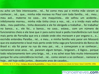 eu acho um fato interessante… né… foi como meu pai e minha mãe vieram se
conhecer… né… que… minha mãe morava no Piauí com toda família… né… meu…
meu avô… materno no caso… era maquinista… ele sofreu um acidente…
infelizmente morreu… minha mãe tinha cinco a nos… né… e o irmão mais velho
dela… meu padrinho… tinha dezessete e ele foi obrigado a trabalhar… foi trabalhar
no banco… e… ele foi… o banco… no caso… estava… com um número de
funcionários cheio e ele teve que ir para outro local e pediu transferência rum local
mais perto de Parnaíba que era a cidade onde eles moravam e por engano o… o…
escrivão entendeu Paraíba… né… e meu… e minha família veio parar em Mossoró
que era exatamente o local mais perto onde tinha vaga pra funcionário do Banco do
Brasil e:: ela foi parar na rua do meu pai… né… e começaram a se conhecer…
namoraram onze anos… né.. pararam algum tempo… brigaram… é lógico… porque
todo relacionamento tem uma briga… né… e eu achei esse fato muito interessante
porque foi uma coincidência incrível… né… como vieram a se conhecer… namorar e
hoje… até hoje estão juntos… dezessete anos de casados…
CUNHA, M. A. F. (Org.). Corpus, discurso & gramática: a língua falada e escrita na cidade de Natal. Natal: EdUFRN, 1998.
 
