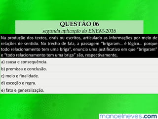 QUESTÃO 06
segunda aplicação do ENEM-2016
Na produção dos textos, orais ou escritos, articulado as informações por meio de
relações de sentido. No trecho de fala, a passagem “brigaram… é lógico… porque
todo relacionamento tem uma briga”, enuncia uma justificativa em que “brigaram”
e “todo relacionamento tem uma briga” são, respectivamente,
a) causa e consequência.
b) premissa e conclusão.
c) meio e finalidade.
d) exceção e regra.
e) fato e generalização.
 