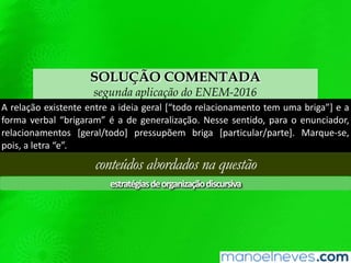 SOLUÇÃO COMENTADA
segunda aplicação do ENEM-2016
A relação existente entre a ideia geral [“todo relacionamento tem uma briga”] e a
forma verbal “brigaram” é a de generalização. Nesse sentido, para o enunciador,
relacionamentos [geral/todo] pressupõem briga [particular/parte]. Marque-se,
pois, a letra “e”.
conteúdos abordados na questão
estratégiasdeorganizaçãodiscursiva
 