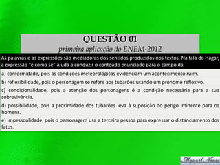 QUESTÃO 01
primeira aplicação do ENEM-2012
As palavras e as expressões são mediadoras dos sentidos produzidos nos textos. Na fala de Hagar,
a expressão “é como se” ajuda a conduzir o conteúdo enunciado para o campo da
a) conformidade, pois as condições meteorológicas evidenciam um acontecimento ruim.
b) reflexibilidade, pois o personagem se refere aos tubarões usando um pronome reflexivo.
c) condicionalidade, pois a atenção dos personagens é a condição necessária para a sua
sobrevivência.
d) possibilidade, pois a proximidade dos tubarões leva à suposição do perigo iminente para os
homens.
e) impessoalidade, pois o personagem usa a terceira pessoa para expressar o distanciamento dos
fatos.
 