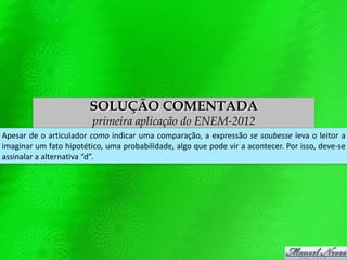 SOLUÇÃO COMENTADA
primeira aplicação do ENEM-2012
Apesar de o articulador como indicar uma comparação, a expressão se soubesse leva o leitor a
imaginar um fato hipotético, uma probabilidade, algo que pode vir a acontecer. Por isso, deve-se
assinalar a alternativa “d”.
 