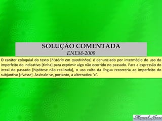 O caráter coloquial do texto [história em quadrinhos] é denunciado por intermédio do uso do
imperfeito do indicativo [tinha] para exprimir algo não ocorrido no passado. Para a expressão do
irreal do passado [hipótese não realizada], o uso culto da língua recorreria ao imperfeito do
subjuntivo [tivesse]. Assinale-se, portanto, a alternativa “c”.
SOLUÇÃO COMENTADA
ENEM-2009
 