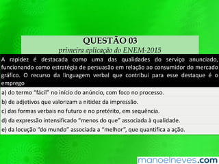 QUESTÃO 03
primeira aplicação do ENEM-2015
A rapidez é destacada como uma das qualidades do serviço anunciado,
funcionando como estratégia de persuasão em relação ao consumidor do mercado
gráfico. O recurso da linguagem verbal que contribui para esse destaque é o
emprego
a) do termo “fácil” no início do anúncio, com foco no processo.
b) de adjetivos que valorizam a nitidez da impressão.
c) das formas verbais no futuro e no pretérito, em sequência.
d) da expressão intensificado “menos do que” associada à qualidade.
e) da locução “do mundo” associada a “melhor”, que quantifica a ação.
 