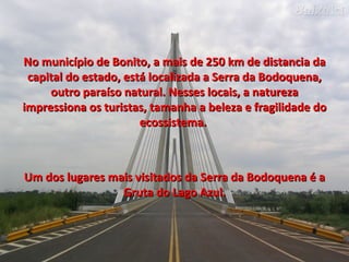 No município de Bonito, a mais de 250 km de distancia da capital do estado, está localizada a Serra da Bodoquena, outro paraíso natural. Nesses locais, a natureza impressiona os turistas, tamanha a beleza e fragilidade do ecossistema.  Um dos lugares mais visitados da Serra da Bodoquena é a Gruta do Lago Azul. 