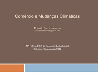 Comércio e Mudanças Climáticas

            Ronaldo Seroa da Motta
             seroadamotta.ronaldo@gmail.com




     16º Prêmio FIEB de Desempenho Ambiental
            Salvador, 16 de agosto 2012
 