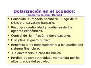 Dolarización en el Ecuador:
             Gobierno de Jamil Mahuad
 Consolida el modelo neoliberal, luego de la
  crisis y el salvataje bancario.
 Recupera credibilidad y confianza de los
  agentes económicos.
 Control de la inflación y devaluaciones.
 Disciplina el gasto público.
 Beneficia a los importadores y a los dueños del
  sistema financiero.
 Ha encarecido la canasta básica.
 Pérdida de competitividad, mantenida por los
  altos precios del petróleo.
                                                 3
 