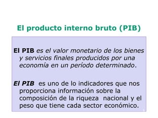 El producto interno bruto (PIB)


El PIB es el valor monetario de los bienes
  y servicios finales producidos por una
  economía en un período determinado.

El PIB es uno de lo indicadores que nos
  proporciona información sobre la
  composición de la riqueza nacional y el
  peso que tiene cada sector económico.
                                            6
 