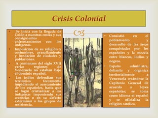 Crisis Colonial
•

•

•

•

Se inicia con la llegada de
Colón a nuestras costas y sus
consiguientes
enfrentamientos con los
indígenas.
Imposición de su religión y
costumbres, avasallamiento
y fundación de ciudades y
poblaciones.
A comienzos del siglo XVII
varias
regiones
de
Venezuela no estaban bajo
el dominio español.
Los indios defendían sus
territorios
ferozmente
impidiendo el acercamiento
de los españoles, hasta que
se logró cristianizar a los
indígenas imponiendo sus
creencias o en su defecto
exterminar a los grupos de
resistencia.



•

•

Consistió
en
el
poblamiento
y
desarrollo de las áreas
conquistadas por los
españoles y la mezcla
entre blancos, indios y
negros.
España
administra,
delimita y organiza
territorialmente
a
Venezuela creándose la
Capitanía General de
acuerdo
a
leyes
españolas;
se
toma
como idioma el español
y
se
oficializa
la
religión católica.

 