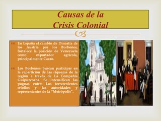 Causas de la
Crisis Colonial



 En España el cambio de Dinastía de
los Austria por los Borbones,
fortalece la posición de Venezuela
como
exportador
agrícola,
principalmente Cacao.
 Los Borbones buscan participar en
la repartición de las riquezas de la
región a través de La Compañía
Guipuzcoana. Se intensifican las
pugnas entre: Los terratenientes
criollos y las autoridades y
representantes de la “Metrópolis”.

 