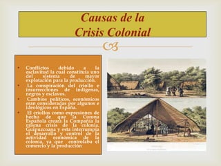 Causas de la
Crisis Colonial



•
•
•
•

Conflictos
debido
a
la
esclavitud la cual constituía uno
del
sistema
de
mayor
explotación para la producción.
La conspiración del criollo e
insurrecciones de indígenas,
negros y esclavos.
Cambios políticos, económicos
eran consideradas por algunos e
ideológicos en España.
El criollos como expresiones de
hecho de que la Corona
Española creara la Compañía la
misma crisis de la colonia.
Guipuzcoana y esta interrumpía
el desarrollo y control de la
actividad económica de la
colonia, ya que controlaba el
comercio y la producción

 