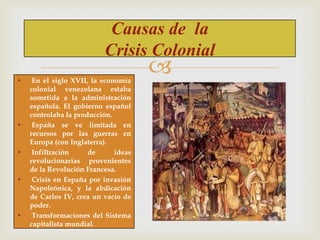 Causas de la
Crisis Colonial
•

•

•

•

•

En el siglo XVII, la economía
colonial venezolana estaba
sometida a la administración
española. El gobierno español
controlaba la producción.
España se ve limitada en
recursos por las guerras en
Europa (con Inglaterra).
Infiltración
de
ideas
revolucionarias provenientes
de la Revolución Francesa.
Crisis en España por invasión
Napoleónica, y la abdicación
de Carlos IV, crea un vacío de
poder.
Transformaciones del Sistema
capitalista mundial.



 